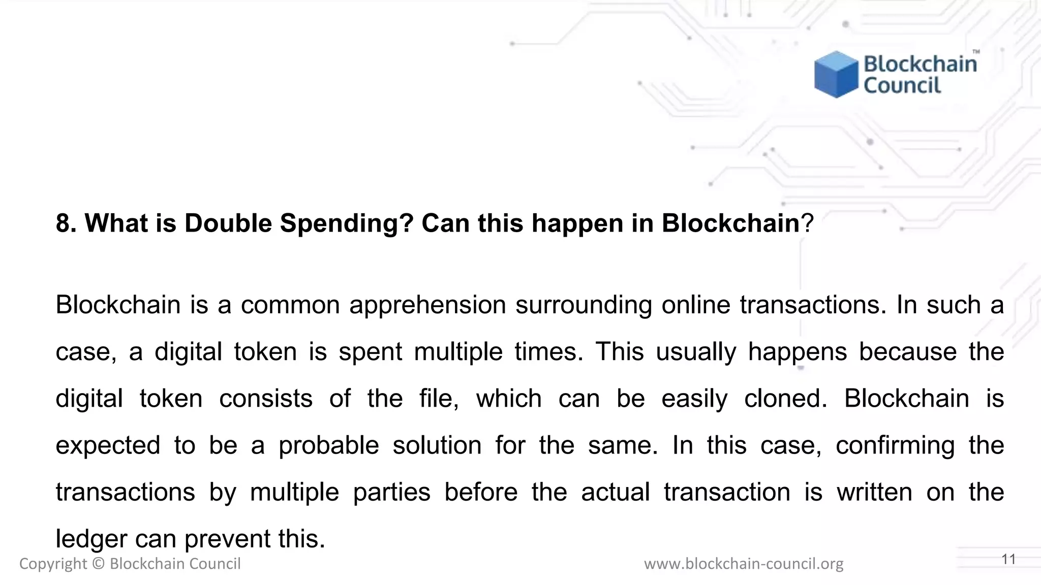 Copyright © Blockchain Council www.blockchain-council.org
8. What is Double Spending? Can this happen in Blockchain?
Blockchain is a common apprehension surrounding online transactions. In such a
case, a digital token is spent multiple times. This usually happens because the
digital token consists of the file, which can be easily cloned. Blockchain is
expected to be a probable solution for the same. In this case, confirming the
transactions by multiple parties before the actual transaction is written on the
ledger can prevent this.
11
 