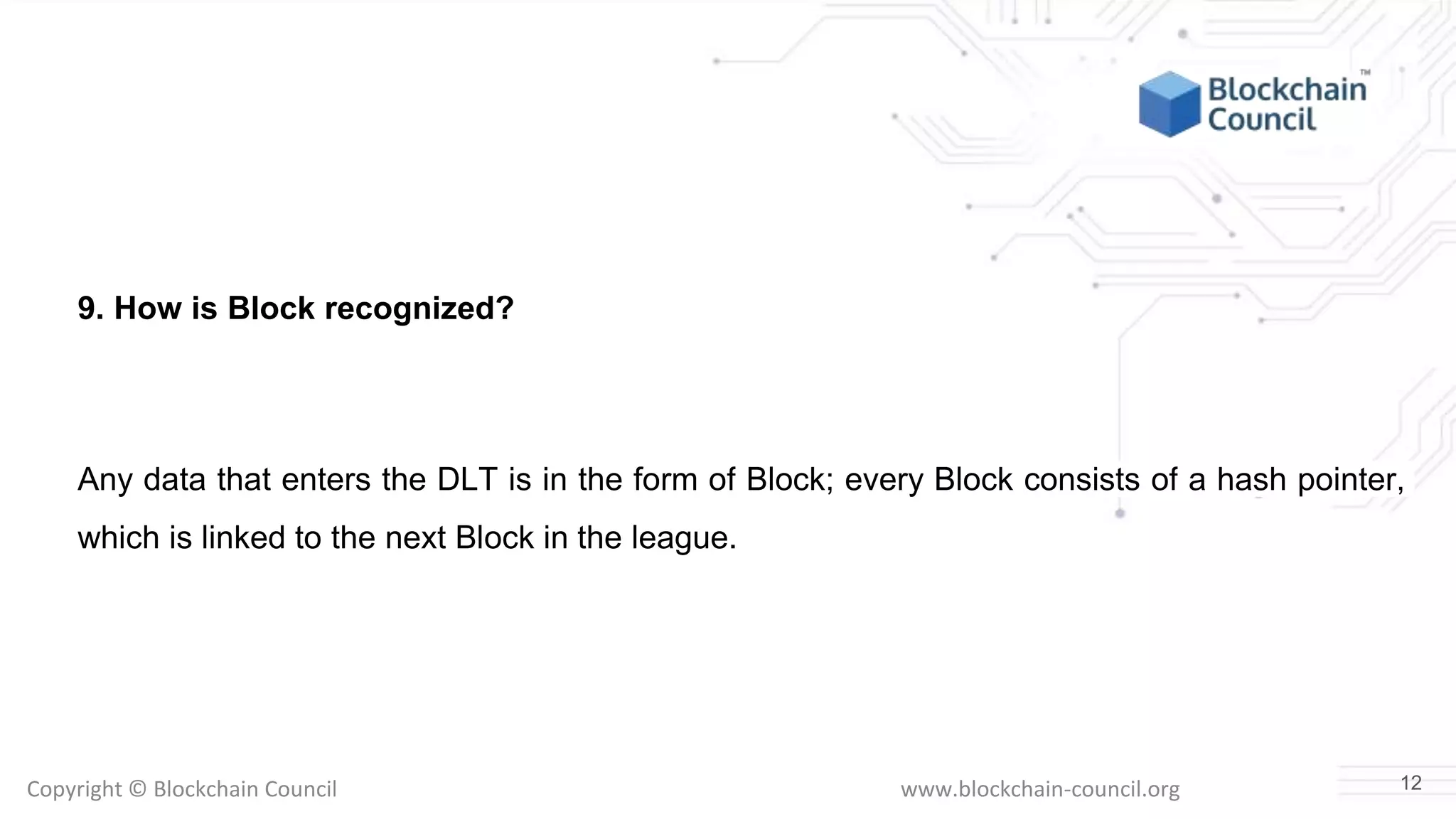 Copyright © Blockchain Council www.blockchain-council.org
9. How is Block recognized?
Any data that enters the DLT is in the form of Block; every Block consists of a hash pointer,
which is linked to the next Block in the league.
12
 