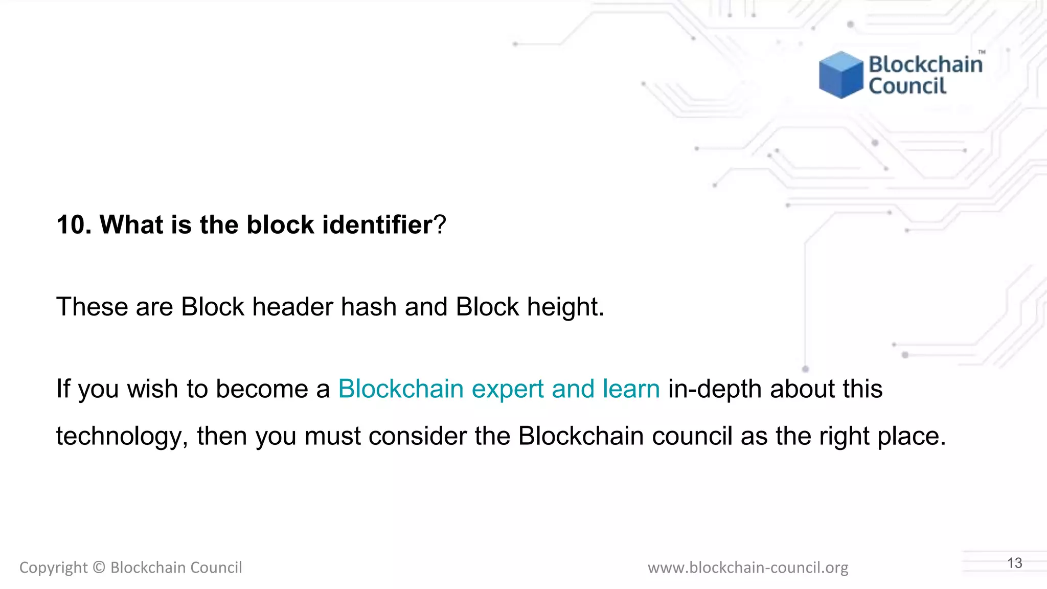 Copyright © Blockchain Council www.blockchain-council.org
10. What is the block identifier?
These are Block header hash and Block height.
If you wish to become a Blockchain expert and learn in-depth about this
technology, then you must consider the Blockchain council as the right place.
13
 