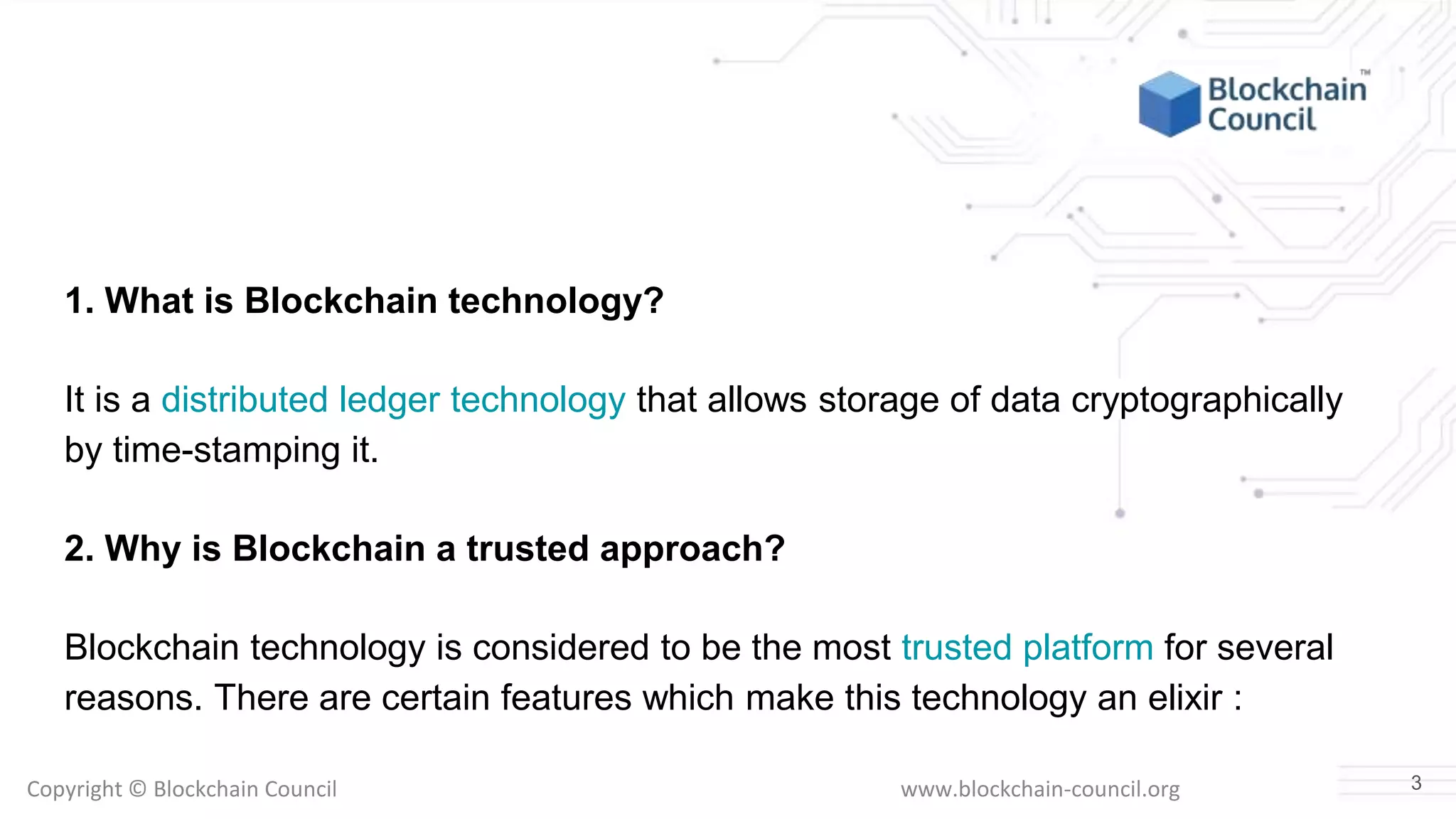 Copyright © Blockchain Council www.blockchain-council.org
1. What is Blockchain technology?
It is a distributed ledger technology that allows storage of data cryptographically
by time-stamping it.
2. Why is Blockchain a trusted approach?
Blockchain technology is considered to be the most trusted platform for several
reasons. There are certain features which make this technology an elixir :
3
 
