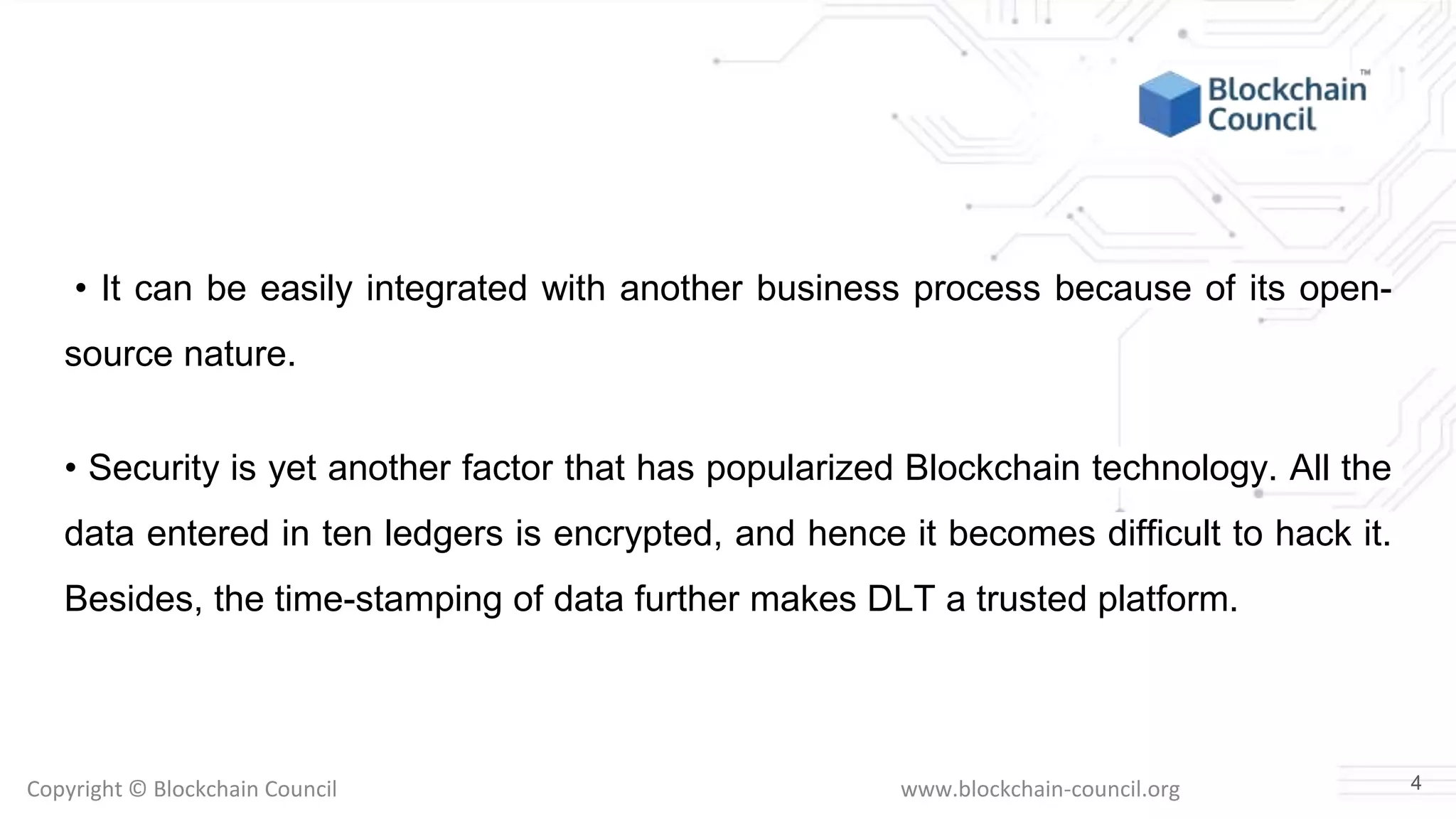 Copyright © Blockchain Council www.blockchain-council.org
• It can be easily integrated with another business process because of its open-
source nature.
• Security is yet another factor that has popularized Blockchain technology. All the
data entered in ten ledgers is encrypted, and hence it becomes difficult to hack it.
Besides, the time-stamping of data further makes DLT a trusted platform.
4
 