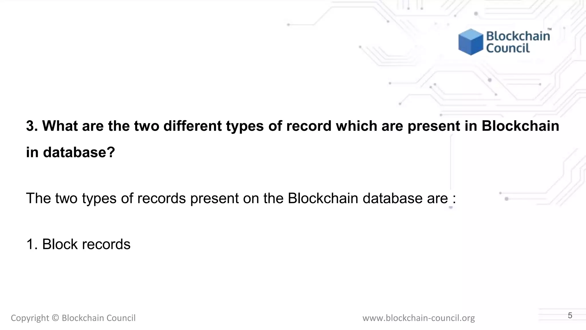 Copyright © Blockchain Council www.blockchain-council.org
3. What are the two different types of record which are present in Blockchain
in database?
The two types of records present on the Blockchain database are :
1. Block records
5
 