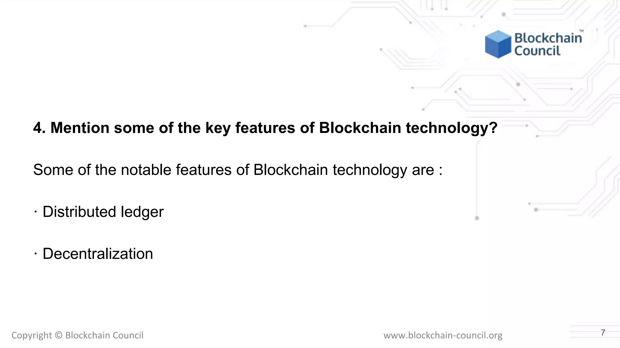Copyright © Blockchain Council www.blockchain-council.org
4. Mention some of the key features of Blockchain technology?
Some of the notable features of Blockchain technology are :
· Distributed ledger
· Decentralization
7
 