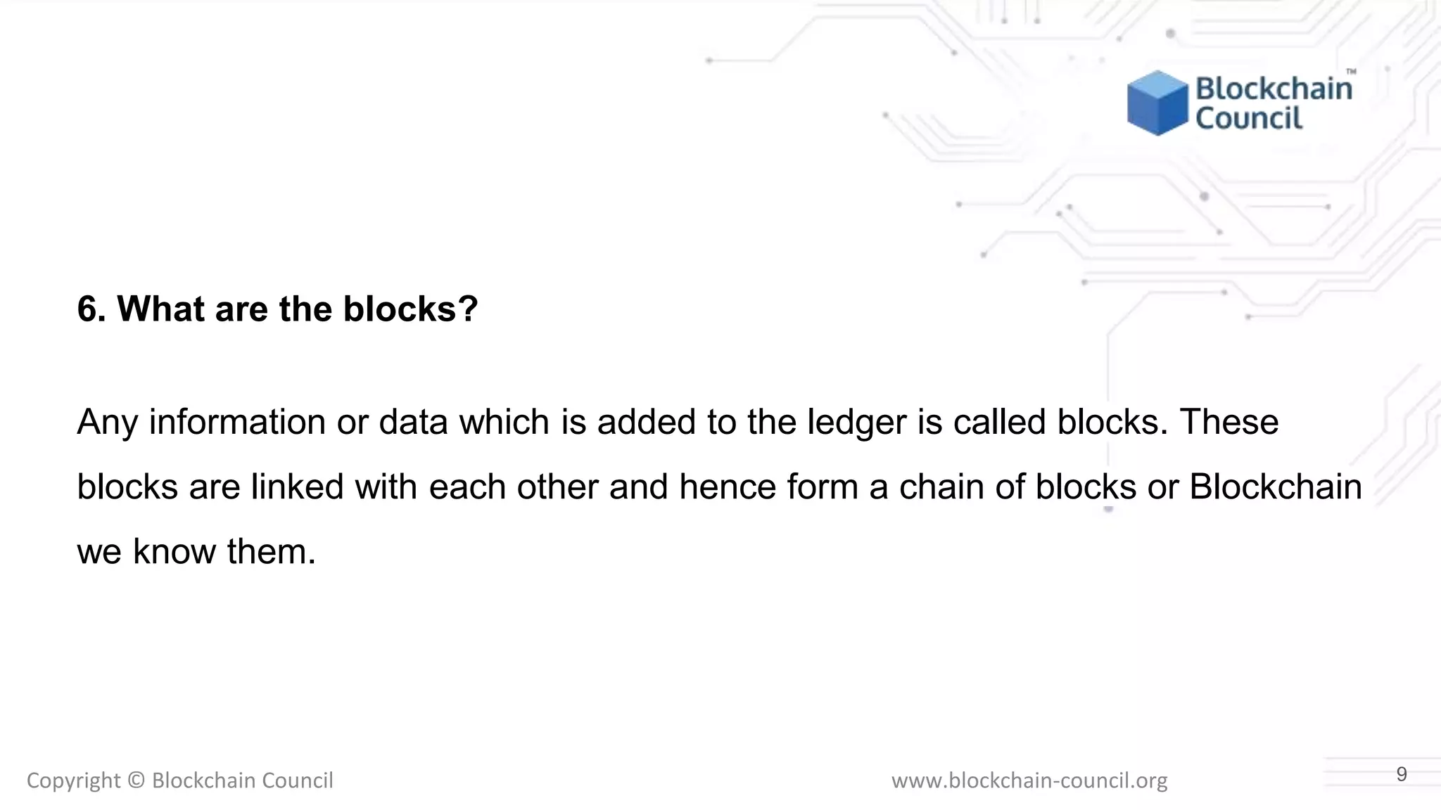 Copyright © Blockchain Council www.blockchain-council.org
6. What are the blocks?
Any information or data which is added to the ledger is called blocks. These
blocks are linked with each other and hence form a chain of blocks or Blockchain
we know them.
9
 