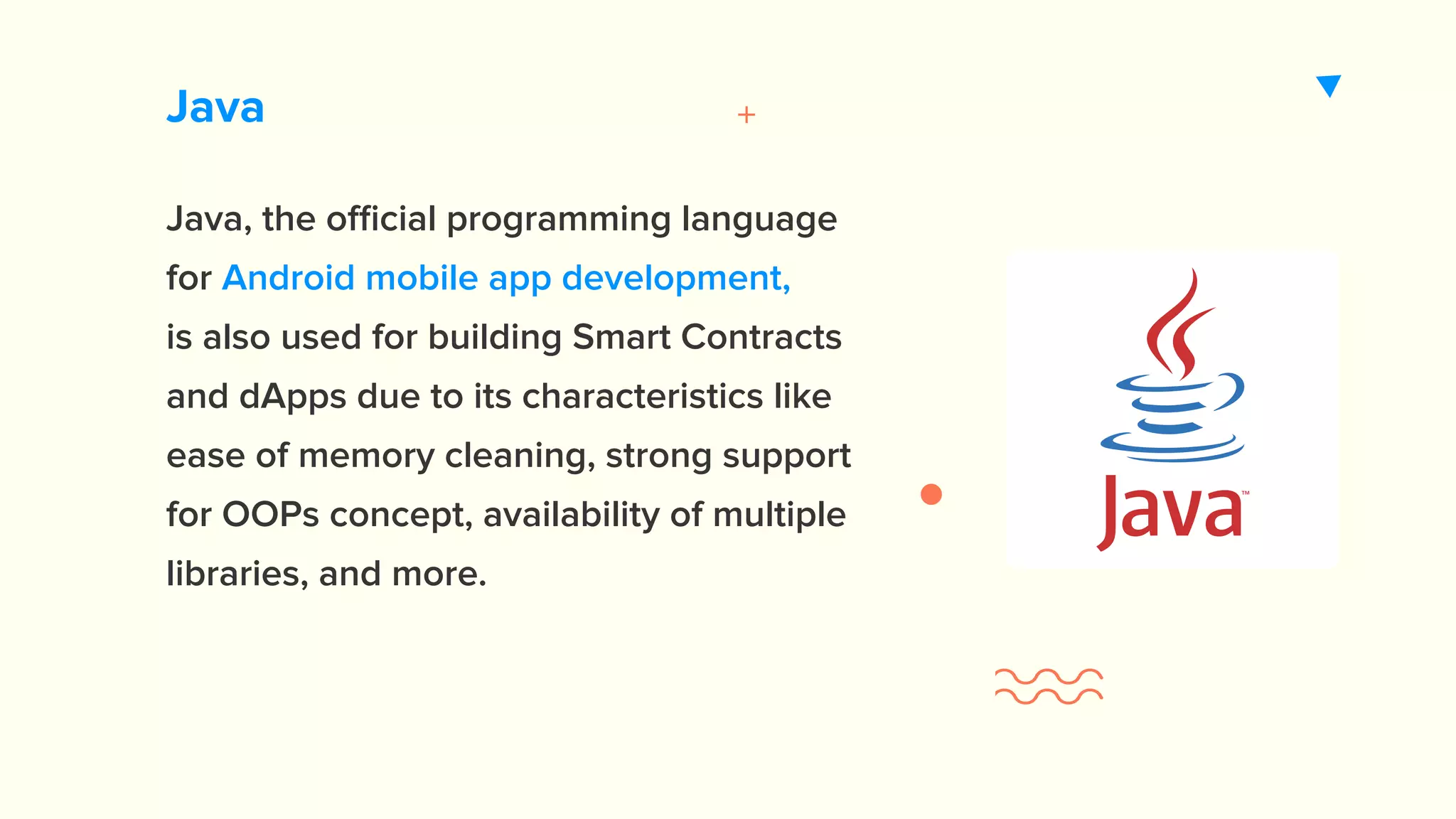 Java Java, the official programming language for Android mobile app development, is also used for building Smart Contracts and dApps due to its characteristics like ease of memory cleaning, strong support for OOPs concept, availability of multiple libraries, and more. https://appinventiv.com/android-application-development 