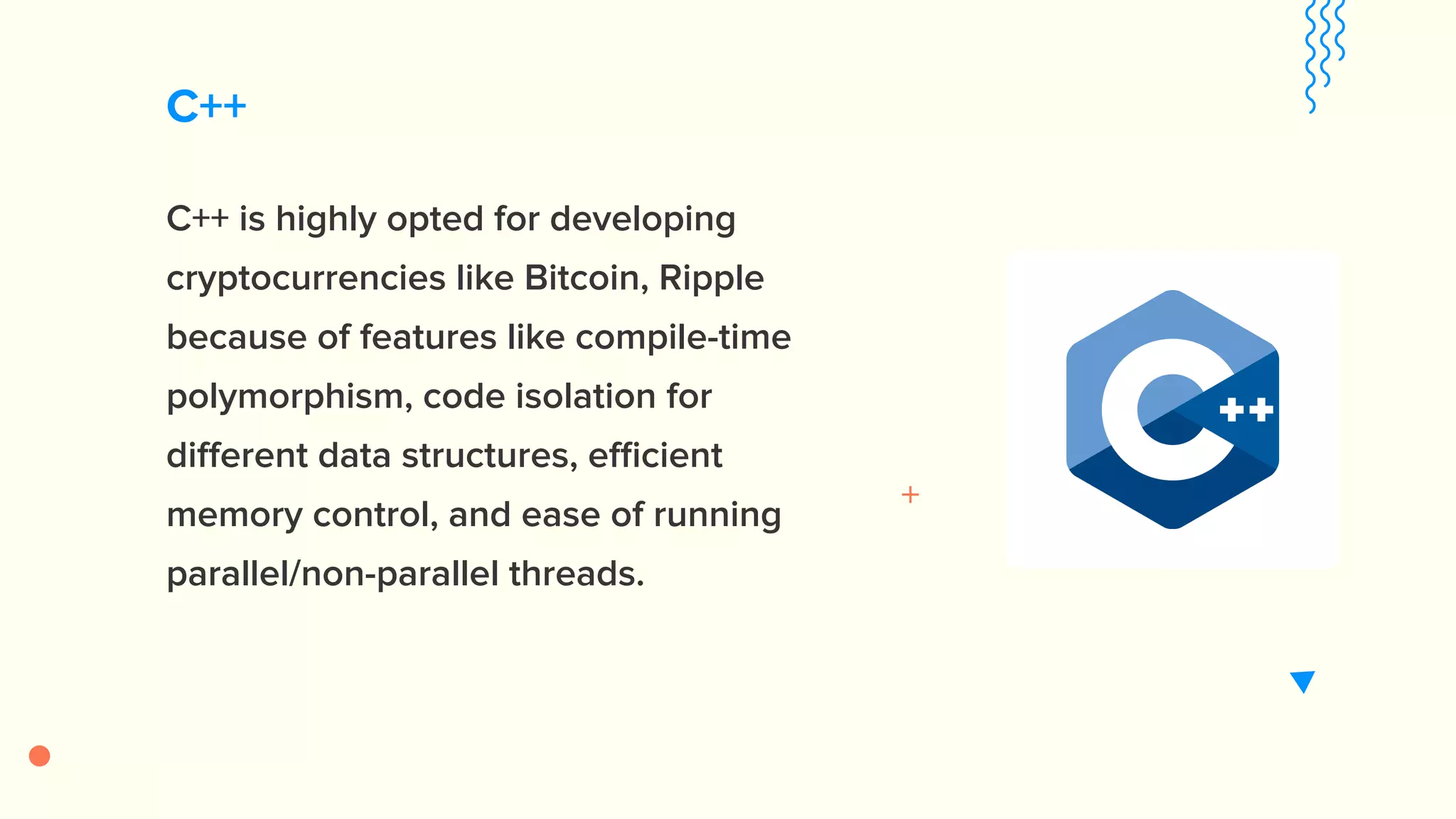 C++ C++ is highly opted for developing cryptocurrencies like Bitcoin, Ripple because of features like compile-time polymorphism, code isolation for different data structures, efficient memory control, and ease of running parallel/non-parallel threads. 