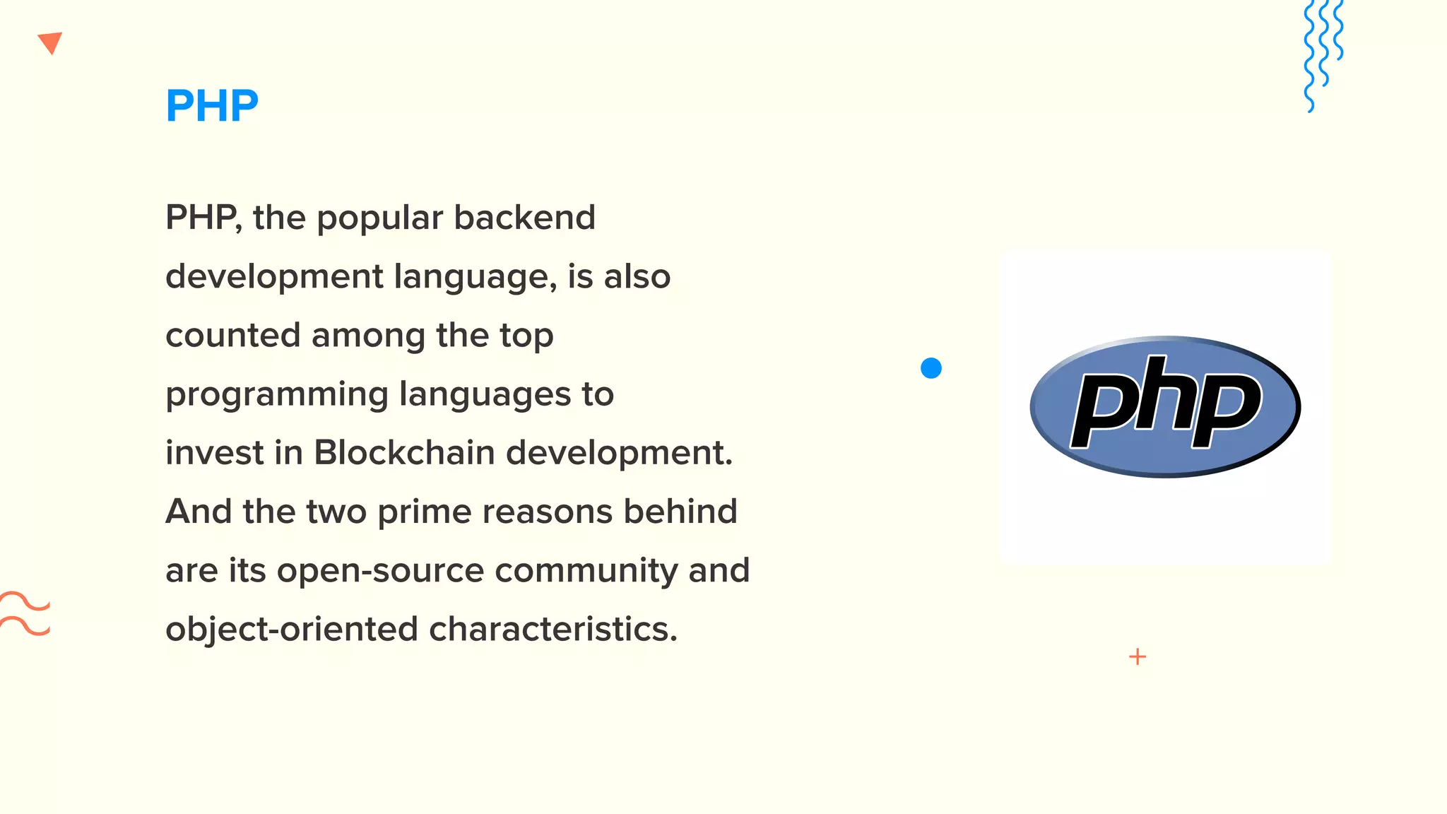 PHP PHP, the popular backend development language, is also counted among the top programming languages to invest in Blockchain development. And the two prime reasons behind are its open-source community and object-oriented characteristics. 