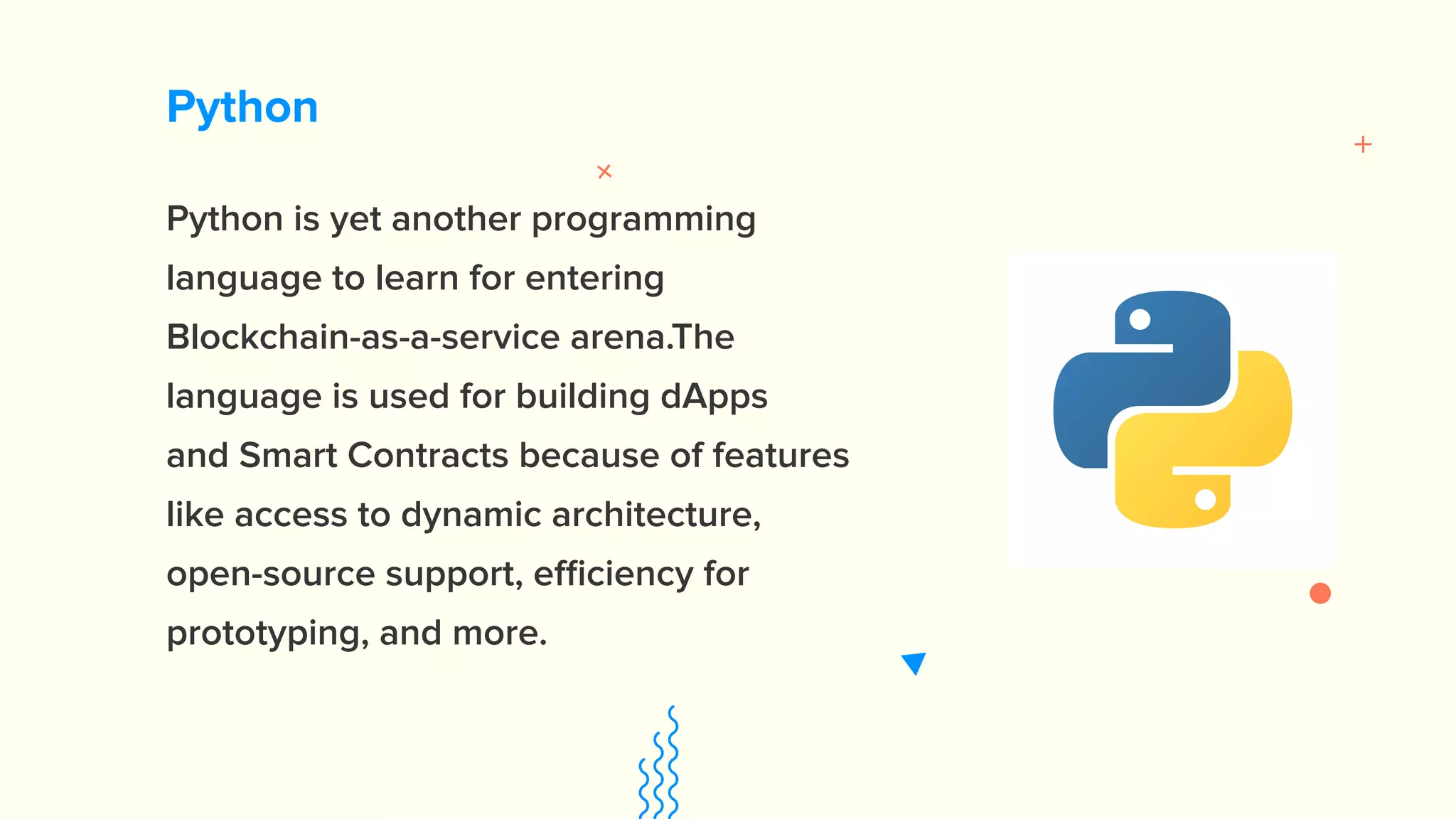 Python Python is yet another programming language to learn for entering Blockchain-as-a-service arena.The language is used for building dApps and Smart Contracts because of features like access to dynamic architecture, open-source support, efficiency for prototyping, and more. 
