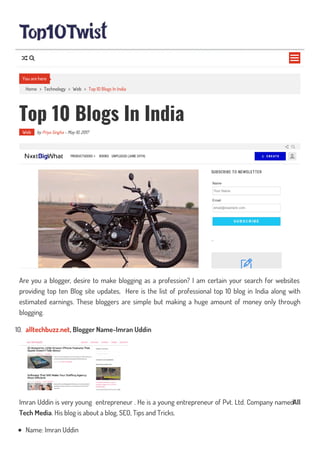 Home > Technology > Web > Top 10 Blogs In India
Top 10 Blogs In India
Web by Priya Singha - May 10, 2017
Are you a blogger, desire to make blogging as a profession? I am certain your search for websites
providing top ten Blog site updates, Here is the list of professional top 10 blog in India along with
estimated earnings. These bloggers are simple but making a huge amount of money only through
blogging.
10. alltechbuzz.net, Blogger Name-Imran Uddin
Imran Uddin is very young entrepreneur . He is a young entrepreneur of Pvt. Ltd. Company namedAll
Tech Media. His blog is about a blog, SEO, Tips and Tricks.
Name: Imran Uddin
You are here

 