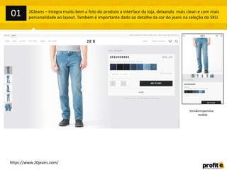 01

20Jeans – Integra muito bem a foto do produto a interface da loja, deixando mais clean e com mais
personalidade ao layout. Também é importante dado ao detalhe da cor do jeans na seleção do SKU.

Versãoresponsiva
mobile

https://www.20jeans.com/

 
