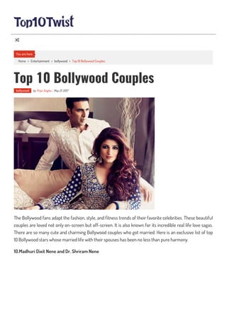 Home > Entertainment > bollywood > Top 10 Bollywood Couples
Top 10 Bollywood Couples
bollywood by Priya Singha - May 21, 2017
The Bollywood fans adapt the fashion, style, and tness trends of their favorite celebrities. These beautiful
couples are loved not only on-screen but off-screen. It is also known for its incredible real life love sagas.
There are so many cute and charming Bollywood couples who got married. Here is an exclusive list of top
10 Bollywood stars whose married life with their spouses has been no less than pure harmony.
10.Madhuri Dixit Nene and Dr. Shriram Nene
You are here

 