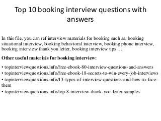 Top 10 booking interview questions with 
answers 
In this file, you can ref interview materials for booking such as, booking 
situational interview, booking behavioral interview, booking phone interview, 
booking interview thank you letter, booking interview tips … 
Other useful materials for booking interview: 
• topinterviewquestions.info/free-ebook-80-interview-questions-and-answers 
• topinterviewquestions.info/free-ebook-18-secrets-to-win-every-job-interviews 
• topinterviewquestions.info/13-types-of-interview-questions-and-how-to-face-them 
• topinterviewquestions.info/top-8-interview-thank-you-letter-samples 
 