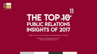 THE TOP 10
PUBLIC RELATIONS
INSIGHTS OF 2017
11
THE TOP 10
PUBLIC RELATIONS
INSIGHTS OF 2017
11
FROM THE INSTITUTE FOR PUBLIC RELATIONS BOARD OF TRUSTEES
COMPILED BY SARAB KOCHHAR, PH.D.
DIRECTOR OF RESEARCH, IPR
Institute
for Public
Relations
IPRIPR
 