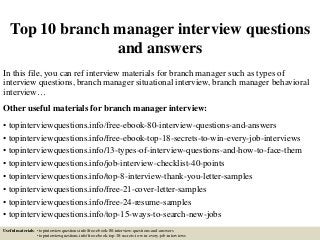 Top 10 branch manager interview questions
and answers
In this file, you can ref interview materials for branch manager such as types of
interview questions, branch manager situational interview, branch manager behavioral
interview…
Other useful materials for branch manager interview:
• topinterviewquestions.info/free-ebook-80-interview-questions-and-answers
• topinterviewquestions.info/free-ebook-top-18-secrets-to-win-every-job-interviews
• topinterviewquestions.info/13-types-of-interview-questions-and-how-to-face-them
• topinterviewquestions.info/job-interview-checklist-40-points
• topinterviewquestions.info/top-8-interview-thank-you-letter-samples
• topinterviewquestions.info/free-21-cover-letter-samples
• topinterviewquestions.info/free-24-resume-samples
• topinterviewquestions.info/top-15-ways-to-search-new-jobs
Useful materials: • topinterviewquestions.info/free-ebook-80-interview-questions-and-answers
• topinterviewquestions.info/free-ebook-top-18-secrets-to-win-every-job-interviews
 