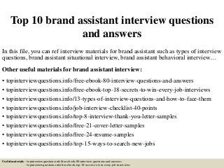 Top 10 brand assistant interview questions
and answers
In this file, you can ref interview materials for brand assistant such as types of interview
questions, brand assistant situational interview, brand assistant behavioral interview…
Other useful materials for brand assistant interview:
• topinterviewquestions.info/free-ebook-80-interview-questions-and-answers
• topinterviewquestions.info/free-ebook-top-18-secrets-to-win-every-job-interviews
• topinterviewquestions.info/13-types-of-interview-questions-and-how-to-face-them
• topinterviewquestions.info/job-interview-checklist-40-points
• topinterviewquestions.info/top-8-interview-thank-you-letter-samples
• topinterviewquestions.info/free-21-cover-letter-samples
• topinterviewquestions.info/free-24-resume-samples
• topinterviewquestions.info/top-15-ways-to-search-new-jobs
Useful materials: • topinterviewquestions.info/free-ebook-80-interview-questions-and-answers
• topinterviewquestions.info/free-ebook-top-18-secrets-to-win-every-job-interviews
 