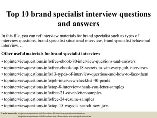 Top 10 brand specialist interview questions
and answers
In this file, you can ref interview materials for brand specialist such as types of
interview questions, brand specialist situational interview, brand specialist behavioral
interview…
Other useful materials for brand specialist interview:
• topinterviewquestions.info/free-ebook-80-interview-questions-and-answers
• topinterviewquestions.info/free-ebook-top-18-secrets-to-win-every-job-interviews
• topinterviewquestions.info/13-types-of-interview-questions-and-how-to-face-them
• topinterviewquestions.info/job-interview-checklist-40-points
• topinterviewquestions.info/top-8-interview-thank-you-letter-samples
• topinterviewquestions.info/free-21-cover-letter-samples
• topinterviewquestions.info/free-24-resume-samples
• topinterviewquestions.info/top-15-ways-to-search-new-jobs
Useful materials: • topinterviewquestions.info/free-ebook-80-interview-questions-and-answers
• topinterviewquestions.info/free-ebook-top-18-secrets-to-win-every-job-interviews
 