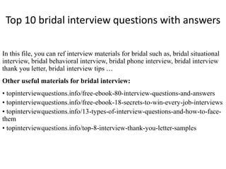 Top 10 bridal interview questions with answers 
In this file, you can ref interview materials for bridal such as, bridal situational 
interview, bridal behavioral interview, bridal phone interview, bridal interview 
thank you letter, bridal interview tips … 
Other useful materials for bridal interview: 
• topinterviewquestions.info/free-ebook-80-interview-questions-and-answers 
• topinterviewquestions.info/free-ebook-18-secrets-to-win-every-job-interviews 
• topinterviewquestions.info/13-types-of-interview-questions-and-how-to-face-them 
• topinterviewquestions.info/top-8-interview-thank-you-letter-samples 
 
