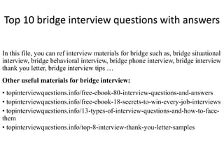Top 10 bridge interview questions with answers 
In this file, you can ref interview materials for bridge such as, bridge situational 
interview, bridge behavioral interview, bridge phone interview, bridge interview 
thank you letter, bridge interview tips … 
Other useful materials for bridge interview: 
• topinterviewquestions.info/free-ebook-80-interview-questions-and-answers 
• topinterviewquestions.info/free-ebook-18-secrets-to-win-every-job-interviews 
• topinterviewquestions.info/13-types-of-interview-questions-and-how-to-face-them 
• topinterviewquestions.info/top-8-interview-thank-you-letter-samples 
 