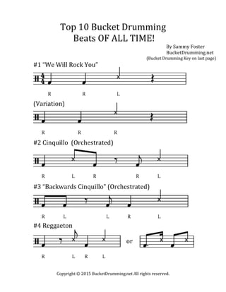   Copyright	
  ©	
  2015	
  BucketDrumming.net	
  All	
  rights	
  reserved.	
  
	
  
Top	
  10	
  Bucket	
  Drumming	
  	
  
Beats	
  OF	
  ALL	
  TIME!	
  	
  	
  	
  	
  	
  	
  	
  
By	
  Sammy	
  Foster	
  
BucketDrumming.net	
  
	
   	
   	
   	
   	
   	
   	
   	
   	
  	
  	
  	
  	
  	
  	
  (Bucket	
  Drumming	
  Key	
  on	
  last	
  page)	
  
#1	
  “We	
  Will	
  Rock	
  You”	
  
	
  
	
  
	
  
	
  
	
  
	
  
(Variation)	
  
	
  
	
  
	
  
	
  
	
  
	
  
#2	
  Cinquillo	
  	
  (Orchestrated)	
  
	
  
	
  
	
  
	
  
	
  
	
  
	
  
#3	
  “Backwards	
  Cinquillo”	
  (Orchestrated)	
  
	
  
	
  
	
  
	
  
#4	
  Reggaeton	
  
	
  
	
   	
   	
   	
   	
   	
   	
   or	
  	
  
	
  
	
  
	
  
	
  
	
  
 