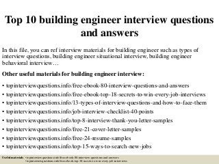 Top 10 building engineer interview questions
and answers
In this file, you can ref interview materials for building engineer such as types of
interview questions, building engineer situational interview, building engineer
behavioral interview…
Other useful materials for building engineer interview:
• topinterviewquestions.info/free-ebook-80-interview-questions-and-answers
• topinterviewquestions.info/free-ebook-top-18-secrets-to-win-every-job-interviews
• topinterviewquestions.info/13-types-of-interview-questions-and-how-to-face-them
• topinterviewquestions.info/job-interview-checklist-40-points
• topinterviewquestions.info/top-8-interview-thank-you-letter-samples
• topinterviewquestions.info/free-21-cover-letter-samples
• topinterviewquestions.info/free-24-resume-samples
• topinterviewquestions.info/top-15-ways-to-search-new-jobs
Useful materials: • topinterviewquestions.info/free-ebook-80-interview-questions-and-answers
• topinterviewquestions.info/free-ebook-top-18-secrets-to-win-every-job-interviews
 