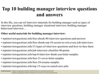 Top 10 building manager interview questions
and answers
In this file, you can ref interview materials for building manager such as types of
interview questions, building manager situational interview, building manager
behavioral interview…
Other useful materials for building manager interview:
• topinterviewquestions.info/free-ebook-80-interview-questions-and-answers
• topinterviewquestions.info/free-ebook-top-18-secrets-to-win-every-job-interviews
• topinterviewquestions.info/13-types-of-interview-questions-and-how-to-face-them
• topinterviewquestions.info/job-interview-checklist-40-points
• topinterviewquestions.info/top-8-interview-thank-you-letter-samples
• topinterviewquestions.info/free-21-cover-letter-samples
• topinterviewquestions.info/free-24-resume-samples
• topinterviewquestions.info/top-15-ways-to-search-new-jobs
Useful materials: • topinterviewquestions.info/free-ebook-80-interview-questions-and-answers
• topinterviewquestions.info/free-ebook-top-18-secrets-to-win-every-job-interviews
 