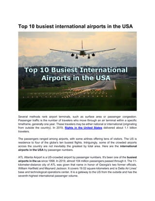 Top 10 busiest international airports in the USA
Several methods rank airport terminals, such as surface area or passenger congestion.
Passenger traffic is the number of travelers who move through an air terminal within a specific
timeframe, generally one year. These travelers may be either national or international (originating
from outside the country). In 2019, flights in the United States delivered about 1.1 billion
travelers.
The passengers ranged among airports, with some airlines offering tens of visitors. The US is
residence to four of the globe's ten busiest flights. Intriguingly, some of the crowded airports
across the country are not inevitably the greatest by total area. Here are the international
airports in the USA by passenger numbers.
ATL Atlanta Airport is a US-crowded airport by passenger numbers. It's been one of the busiest
airports in the us since 1998. In 2019, almost 104 million passengers passed through it. The 11-
kilometer-distance city of ATL was given that name in honor of Georgia's two former officials,
William Hartfield and Maynard Jackson. It covers 19.02 square kilometers and is Delta Air Lines'
base and technological operations center. It is a gateway to the US from the outside and has the
seventh-highest international passenger volume.
 