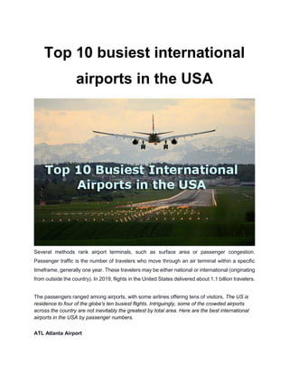 Top 10 busiest international
airports in the USA
Several methods rank airport terminals, such as surface area or passenger congestion.
Passenger traffic is the number of travelers who move through an air terminal within a specific
timeframe, generally one year. These travelers may be either national or international (originating
from outside the country). In 2019, flights in the United States delivered about 1.1 billion travelers.
The passengers ranged among airports, with some airlines offering tens of visitors. The US is
residence to four of the globe's ten busiest flights. Intriguingly, some of the crowded airports
across the country are not inevitably the greatest by total area. Here are the best international
airports in the USA by passenger numbers.
ATL Atlanta Airport
 