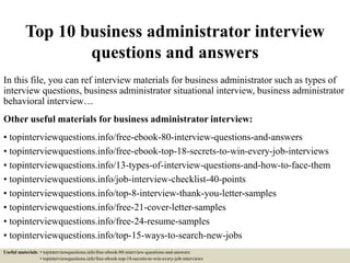 Top 10 business administrator interview
questions and answers
In this file, you can ref interview materials for business administrator such as types of
interview questions, business administrator situational interview, business administrator
behavioral interview…
Other useful materials for business administrator interview:
• topinterviewquestions.info/free-ebook-80-interview-questions-and-answers
• topinterviewquestions.info/free-ebook-top-18-secrets-to-win-every-job-interviews
• topinterviewquestions.info/13-types-of-interview-questions-and-how-to-face-them
• topinterviewquestions.info/job-interview-checklist-40-points
• topinterviewquestions.info/top-8-interview-thank-you-letter-samples
• topinterviewquestions.info/free-21-cover-letter-samples
• topinterviewquestions.info/free-24-resume-samples
• topinterviewquestions.info/top-15-ways-to-search-new-jobs
Useful materials: • topinterviewquestions.info/free-ebook-80-interview-questions-and-answers
• topinterviewquestions.info/free-ebook-top-18-secrets-to-win-every-job-interviews
 