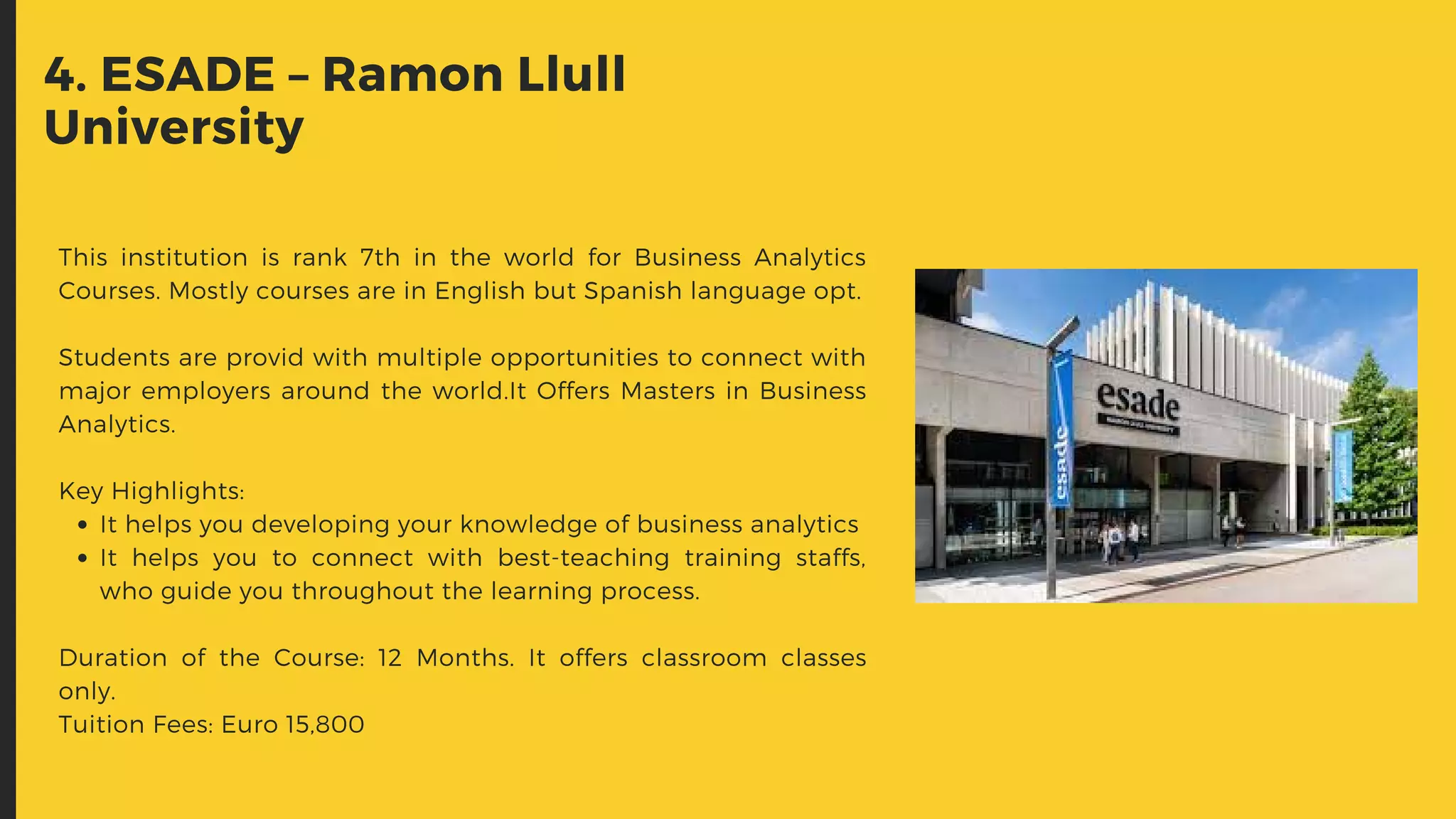 It helps you developing your knowledge of business analytics
It helps you to connect with best-teaching training staffs,
who guide you throughout the learning process.
This institution is rank 7th  in the world for Business Analytics
Courses. Mostly courses are in English but Spanish language opt.
Students are provid with multiple opportunities to connect with
major employers around the world.It Offers Masters in Business
Analytics.
Key Highlights:
Duration of the Course: 12 Months. It offers classroom classes
only.
Tuition Fees: Euro 15,800
4. ESADE – Ramon Llull
University
 