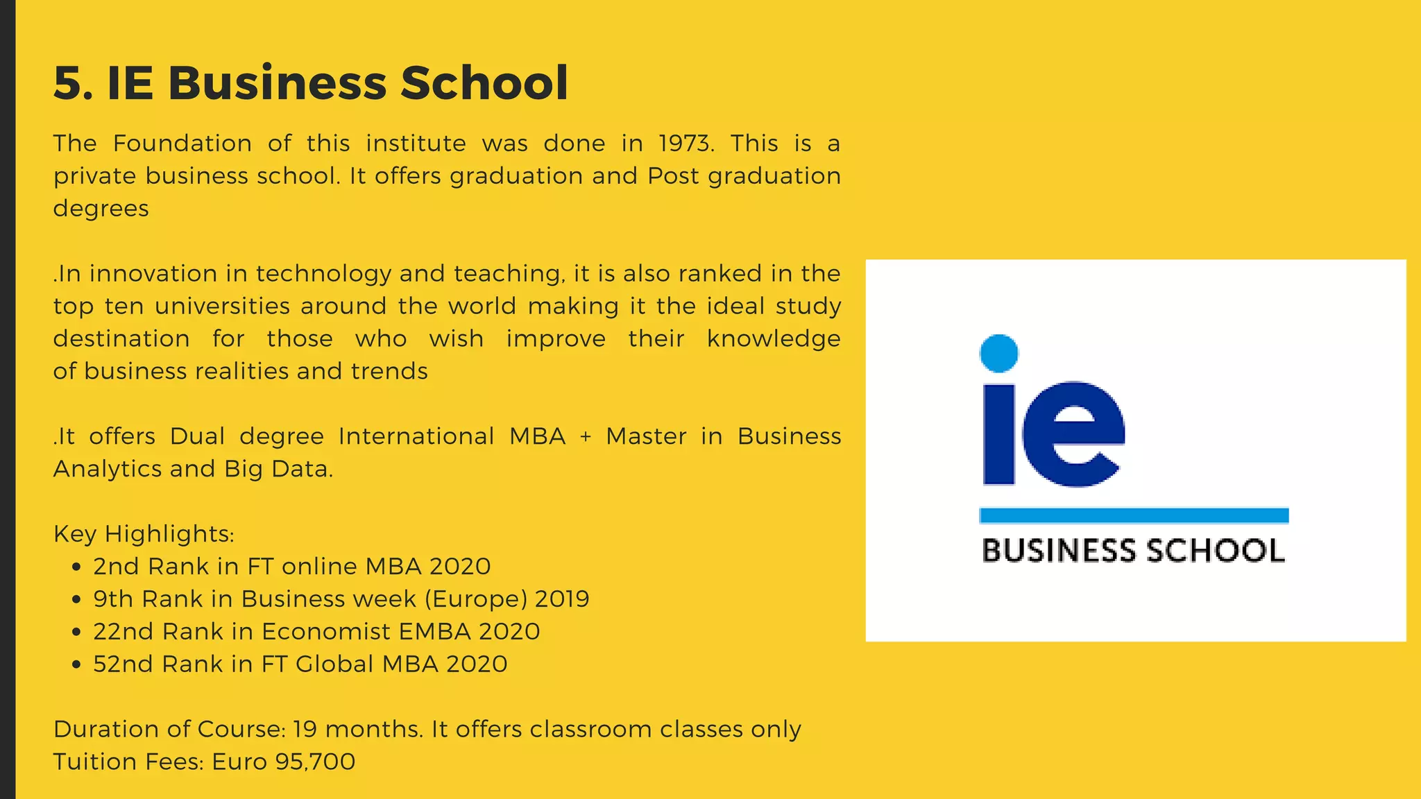 2nd Rank in FT online MBA 2020
9th Rank in Business week (Europe) 2019
22nd Rank in Economist EMBA 2020
52nd Rank in FT Global MBA 2020
The Foundation of this institute was done in 1973. This is a
private business school. It offers graduation and Post graduation
degrees
.In innovation in technology and teaching, it is also ranked in the
top ten universities around the world making it the ideal study
destination for those who wish improve their knowledge
of business realities and trends
.It offers Dual degree International MBA + Master in Business
Analytics and Big Data.
Key Highlights:
Duration of Course: 19 months. It offers classroom classes only
Tuition Fees: Euro 95,700
5. IE Business School
 