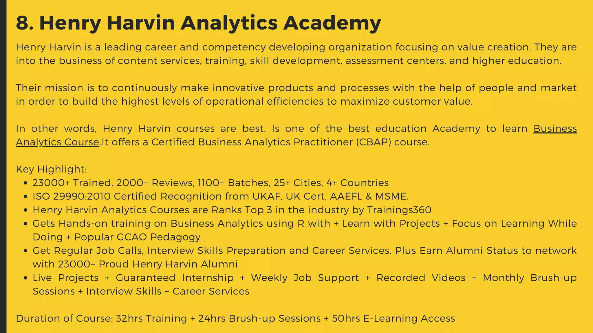 8. Henry Harvin Analytics Academy
23000+ Trained, 2000+ Reviews, 1100+ Batches, 25+ Cities, 4+ Countries
ISO 29990:2010 Certified Recognition from UKAF, UK Cert, AAEFL & MSME.
Henry Harvin Analytics Courses are Ranks Top 3 in the industry by Trainings360
Gets Hands-on training on Business Analytics using R with + Learn with Projects + Focus on Learning While
Doing + Popular GCAO Pedagogy
Get Regular Job Calls, Interview Skills Preparation and Career Services. Plus Earn Alumni Status to network
with 23000+ Proud Henry Harvin Alumni
Live Projects + Guaranteed Internship + Weekly Job Support + Recorded Videos + Monthly Brush-up
Sessions + Interview Skills + Career Services
Henry Harvin is a leading career and competency developing organization focusing on value creation. They are
into the business of content services, training, skill development, assessment centers, and higher education.
Their mission is to continuously make innovative products and processes with the help of people and market
in order to build the highest levels of operational efficiencies to maximize customer value.
In other words, Henry Harvin courses are best. Is one of the best education Academy to learn Business
Analytics Course.It offers a Certified Business Analytics Practitioner (CBAP) course.
Key Highlight:
Duration of Course: 32hrs Training + 24hrs Brush-up Sessions + 50hrs E-Learning Access
 