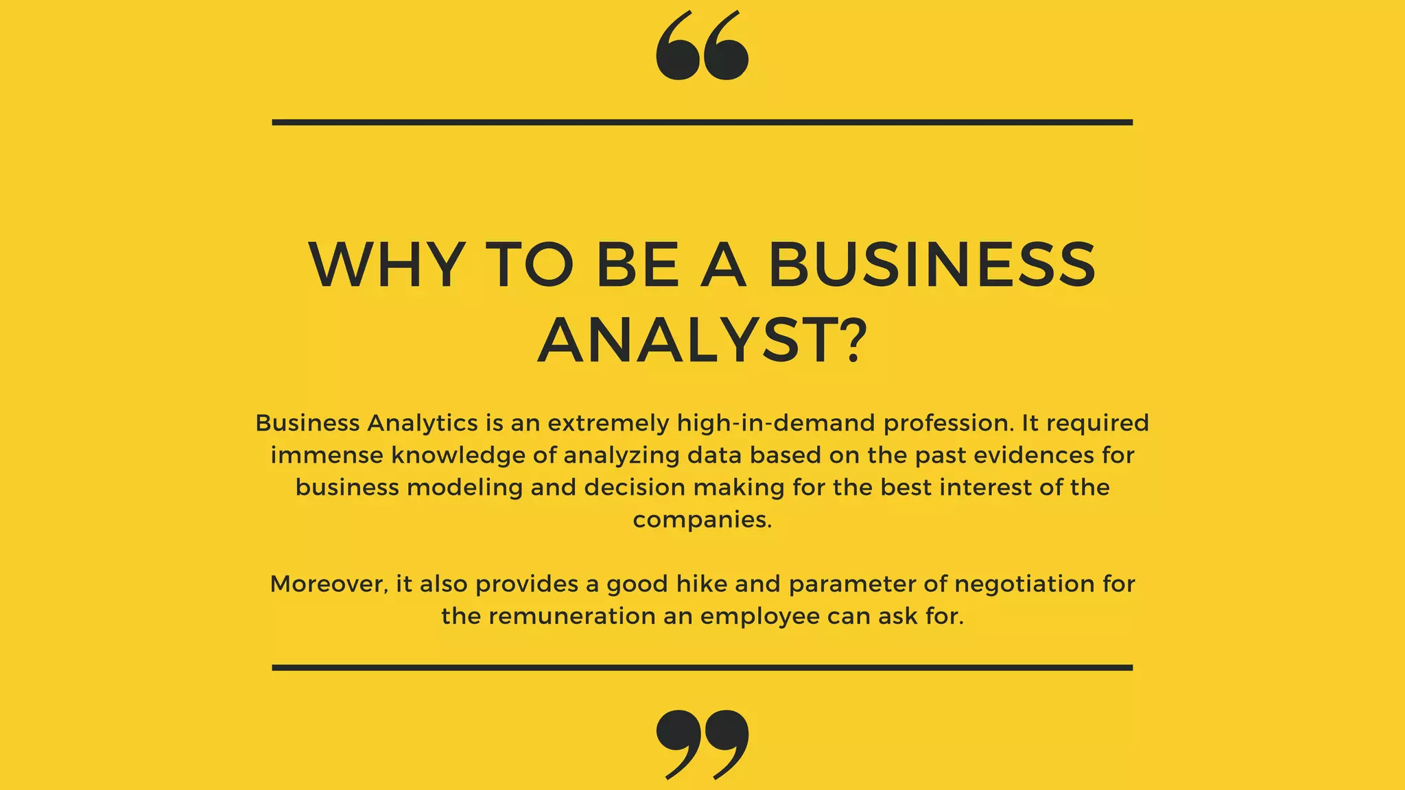 WHY TO BE A BUSINESS
ANALYST?
Business Analytics is an extremely high-in-demand profession. It required
immense knowledge of analyzing data based on the past evidences for
business modeling and decision making for the best interest of the
companies.
Moreover, it also provides a good hike and parameter of negotiation for
the remuneration an employee can ask for.
 