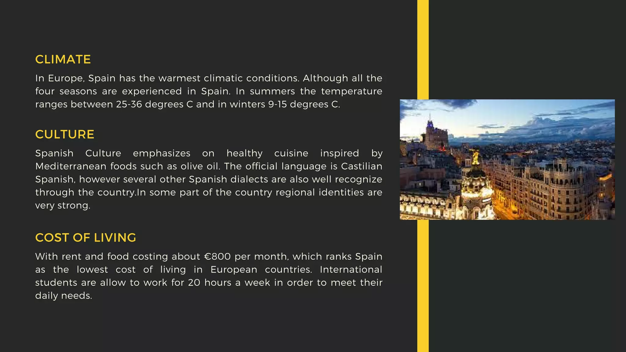 In Europe, Spain has the warmest climatic conditions. Although all the
four seasons are experienced in Spain. In summers the temperature
ranges between 25-36 degrees C and in winters 9-15 degrees C.
CLIMATE
Spanish Culture emphasizes on healthy cuisine inspired by
Mediterranean foods such as olive oil. The official language is Castilian
Spanish, however several other Spanish dialects are also well recognize
through the country.In some part of the country regional identities are
very strong.
CULTURE
With rent and food costing about €800 per month, which ranks Spain
as the lowest cost of living in European countries. International
students are allow to work for 20 hours a week in order to meet their
daily needs.
COST OF LIVING
 