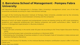 2. Barcelona School of Management · Pompeu Fabra
University
Rank 12th best university in the world under 50 years old according to the Times Higher Education Ranking
(2015).
Top 10 among Europe’s best universities according to U-Multirank (2015)
Developing your knowledge of business analytics in one of Europe’s hubs of innovation in data sciences and
business intelligence: Barcelona
UPF Barcelona School of Management  is Pompeu Fabra University’s management school, one of the best
universities worldwide according to major international rankings.
It is part of the Continuing Education Institute of Pompeu Fabra University, presided over by the University
rector.They see Education as a bond between University and the companies.
Because of which all master programs and postgraduate courses are develop jointly by UPF’s most prestigious
academics and respected professionals from leading companies and public authorities.It offers   Master of
Science in Management (specialization in Business Analytics).
Key Highlights:
Duration of the Course: 9-12 Months. In this institute Business Analytics certification course is offer in Full time
classes only.
Tuition fees: Euro 18,500
 