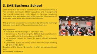More than 77,000 manager is train since 1958
Considered in Top 25 among the 25 Best Business Schools in
the world Ranking América Economía 2019
1st business school in Spain to teach official university
masters
Considered in Top 50 among the 50 best in Europe Ranking
QS Global MBA 2019
With more than 50 years of experience in Business education, it
has provided training to 56000 executives and managers.EAE
has signed agreements with about a hundred academic
institutions and business schools of 38 countries, 16 American, 17
European, three Asian and two African countries.
EAE promotes an academic, cultural and professional exchange
between them.It offers Masters in Business Analytics.
Key Highlights:
Duration of the Course: 12 months.  It offers on campus classes
only.
Tuition Fees: Euro 14,500
3. EAE Business School
 