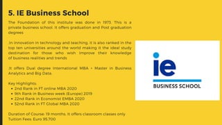 2nd Rank in FT online MBA 2020
9th Rank in Business week (Europe) 2019
22nd Rank in Economist EMBA 2020
52nd Rank in FT Global MBA 2020
The Foundation of this institute was done in 1973. This is a
private business school. It offers graduation and Post graduation
degrees
.In innovation in technology and teaching, it is also ranked in the
top ten universities around the world making it the ideal study
destination for those who wish improve their knowledge
of business realities and trends
.It offers Dual degree International MBA + Master in Business
Analytics and Big Data.
Key Highlights:
Duration of Course: 19 months. It offers classroom classes only
Tuition Fees: Euro 95,700
5. IE Business School
 