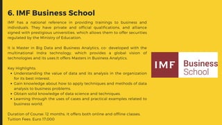 Understanding the value of data and its analysis in the organization
for its best interest.
Gain knowledge about how to apply techniques and methods of data
analysis to business problems.
Obtain solid knowledge of data science and techniques.
Learning through the uses of cases and practical examples related to
business world.
IMF has a national reference in providing trainings to business and
individuals. They have private and official qualifications, and alliance
signed with prestigious universities, which allows them to offer securities
regulated by the Ministry of Education.
It is Master in Big Data and Business Analytics, co- developed with the
multinational Indra technology, which provides a global vision of
technologies and its uses.It offers Masters in Business Analytics.
Key Highlights:
Duration of Course: 12 months. It offers both online and offline classes.
Tuition Fees: Euro 17,000
6. IMF Business School
 