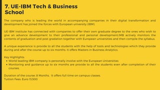 7. UE-IBM Tech & Business
School
World leading IBM company is personally involve with the European Universities
Monitoring and guidance up to six months are provide to all the students even after completion of their
courses.
The company who is leading the world in accompanying companies in their digital transformation and
development has joined the forces with European university (IBM).
UE-IBM institute has connected with companies to offer their own graduate degree to the ones who wish to
give an advance development to their professional and personal development.IMB actively monitors the
contents of graduation and post gradation together with European universities and then compile the syllabus.
A unique experience is provide to all the students with the help of tools and technologies which they provide
during and after the course up to six months. It offers Masters in Business Analytics.
Key Highlights:
Duration of the course: 8 Months.  It offers full time on campus classes.
Tuition Fees: Euro 13,500
 