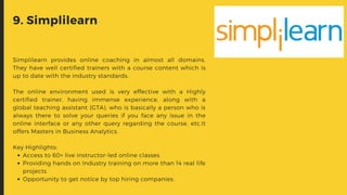 Access to 60+ live instructor-led online classes
Providing hands on Industry training on more than 14 real life
projects
Opportunity to get notice by top hiring companies.
Simplilearn provides online coaching in almost all domains.
They have well certified trainers with a course content which is
up to date with the industry standards.
The online environment used is very effective with a Highly
certified trainer, having immense experience, along with a
global teaching assistant (GTA), who is basically a person who is
always there to solve your queries if you face any issue in the
online interface or any other query regarding the course, etc.It
offers Masters in Business Analytics.
Key Highlights:
9. Simplilearn
 