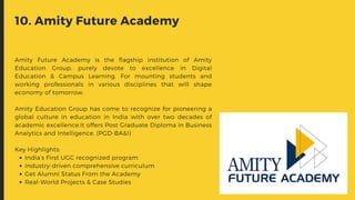 India’s First UGC recognized program
Industry-driven comprehensive curriculum
Get Alumni Status From the Academy
Real-World Projects & Case Studies
Amity Future Academy is the flagship institution of Amity
Education Group, purely devote to excellence in Digital
Education & Campus Learning. For mounting students and
working professionals in various disciplines that will shape
economy of tomorrow.
Amity Education Group has come to recognize for pioneering a
global culture in education in India with over two decades of
academic excellence.It offers Post Graduate Diploma in Business
Analytics and Intelligence. (PGD-BA&I)
Key Highlights:
10. Amity Future Academy
 
