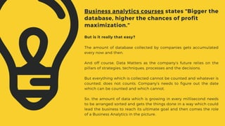 But is it really that easy?
The amount of database collected by companies gets accumulated
every now and then.
And off course, Data Matters as the company’s future relies on the
pillars of strategies, techniques, processes and the decisions.
But everything which is collected cannot be counted and whatever is
counted, does not counts. Company’s needs to figure out the date
which can be counted and which cannot.
So, the amount of data which is growing in every millisecond needs
to be arranged sorted and gets the things done in a way which could
lead the business to reach its ultimate goal and then comes the role
of a Business Analytics in the picture.
Business analytics courses states “Bigger the
database, higher the chances of profit
maximization.”
 