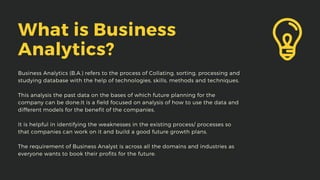 What is Business
Analytics?
Business Analytics (B.A.) refers to the process of Collating, sorting, processing and
studying database with the help of technologies, skills, methods and techniques.
This analysis the past data on the bases of which future planning for the
company can be done.It is a field focused on analysis of how to use the data and
different models for the benefit of the companies.
It is helpful in identifying the weaknesses in the existing process/ processes so
that companies can work on it and build a good future growth plans.
The requirement of Business Analyst is across all the domains and industries as
everyone wants to book their profits for the future.
 