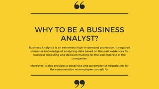 WHY TO BE A BUSINESS
ANALYST?
Business Analytics is an extremely high-in-demand profession. It required
immense knowledge of analyzing data based on the past evidences for
business modeling and decision making for the best interest of the
companies.
Moreover, it also provides a good hike and parameter of negotiation for
the remuneration an employee can ask for.
 