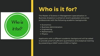 Economics
Business Administration
Engineering
Mathematics
Physics
The Master of Science in Management (specialization in
Business Analytics) is aimed at recent graduates and junior
professionals with the following academic backgrounds:
Applicants with a different academic background will be asked
to provide proof of sufficient quantitative and analytical training
by presenting a GMAT score of 600 or higher.
Who is it for?
 