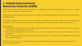 1. United International
Business Schools (UIBS)
Academically qualified and Professionally Experienced Professors who link theories to practical world by
contemporary case studies in classroom.
Interactive Teaching Methods with class size up to 30 students only so that each student can be
considered.
Their Truly Global Community of students, faculty and staff has made up to 85+ different nationalities
from around the world.
United International Business Schools (UIBS) is an independent private education institution to start in 2002
and it has its campus in Europe and Asia.
UIBS offers flexible business and management studies at Undergraduate and Post Graduate level leading to
private degrees.
The degree offered is related to American regionally-accredited and European state-recognized degrees in
cooperation with their academic partners.It offers Masters in Business Analytics certification Courses.
Key Highlights:
Duration: 9-36 Months. In this institute Business Analytics certification courses can be Part and full time.
Tuition Fees: Euro 11,700
 