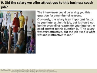 9. Did the salary we offer attract you to this business coach
job?
The interviewer could be asking you this
question for a number of reasons.
Obviously, the salary is an important factor
to your interest in this job, but it should not
be the overriding reason for your interest. A
good answer to this question is, “The salary
was very attractive, but the job itself is what
was most attractive to me.”
Useful materials: • interviewquestions360.com/free-ebook-145-interview-questions-and-answers
• interviewquestions360.com/free-ebook-top-18-secrets-to-win-every-job-interviews
 