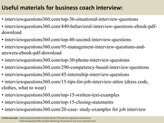 Useful materials for business coach interview:
• interviewquestions360.com/top-36-situational-interview-questions
• interviewquestions360.com/440-behavioral-interview-questions-ebook-pdf-
download
• interviewquestions360.com/top-40-second-interview-questions
• interviewquestions360.com/95-management-interview-questions-and-
answers-ebook-pdf-download
• interviewquestions360.com/top-30-phone-interview-questions
• interviewquestions360.com/290-competency-based-interview-questions
• interviewquestions360.com/45-internship-interview-questions
• interviewquestions360.com/15-tips-for-job-interview-attire (dress code,
clothes, what to wear)
• interviewquestions360.com/top-15-written-test-examples
• interviewquestions360.com/top-15-closing-statements
• interviewquestions360.com/20-case- study-examples for job interview
Useful materials: • interviewquestions360.com/free-ebook-145-interview-questions-and-answers
• interviewquestions360.com/free-ebook-top-18-secrets-to-win-every-job-interviews
 