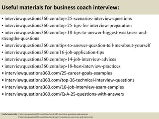Useful materials for business coach interview:
• interviewquestions360.com/top-25-scenarios-interview-questions
• interviewquestions360.com/top-25-tips-for-interview-preparation
• interviewquestions360.com/top-10-tips-to-answer-biggest-weakness-and-
strengths-questions
• interviewquestions360.com/tips-to-answer-question-tell-me-about-yourself
• interviewquestions360.com/16-job-application-tips
• interviewquestions360.com/top-14-job-interview-advices
• interviewquestions360.com/top-18-best-interview-practices
• interviewquestions360.com/25-career-goals-examples
• interviewquestions360.com/top-36-technical-interview-questions
• interviewquestions360.com/18-job-interview-exam-samples
• interviewquestions360.com/Q-A-25-questions-with-answers
Useful materials: • interviewquestions360.com/free-ebook-145-interview-questions-and-answers
• interviewquestions360.com/free-ebook-top-18-secrets-to-win-every-job-interviews
 