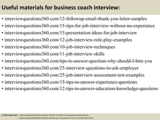 Useful materials for business coach interview:
• interviewquestions360.com/12-followup-email-thank-you-letter-samples
• interviewquestions360.com/15-tips-for-job-interview-withour-no-experience
• interviewquestions360.com/15-presentation-ideas-for-job-interview
• interviewquestions360.com/12-job-interview-role-play-examples
• interviewquestions360.com/10-job-interview-techniques
• interviewquestions360.com/11-job-interview-skills
• interviewquestions360.com/tips-to-answer-question-why-should-I-hire-you
• interviewquestions360.com/25-interview-questions-to-ask-employer
• interviewquestions360.com/25-job-interview-assessment-test-examples
• interviewquestions360.com/15-tips-to-answer-experience-questions
• interviewquestions360.com/12-tips-to-answer-education-knowledge-questions
Useful materials: • interviewquestions360.com/free-ebook-145-interview-questions-and-answers
• interviewquestions360.com/free-ebook-top-18-secrets-to-win-every-job-interviews
 