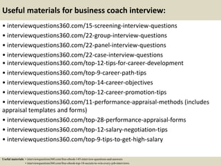 Useful materials for business coach interview:
• interviewquestions360.com/15-screening-interview-questions
• interviewquestions360.com/22-group-interview-questions
• interviewquestions360.com/22-panel-interview-questions
• interviewquestions360.com/22-case-interview-questions
• interviewquestions360.com/top-12-tips-for-career-development
• interviewquestions360.com/top-9-career-path-tips
• interviewquestions360.com/top-14-career-objectives
• interviewquestions360.com/top-12-career-promotion-tips
• interviewquestions360.com/11-performance-appraisal-methods (includes
appraisal templates and forms)
• interviewquestions360.com/top-28-performance-appraisal-forms
• interviewquestions360.com/top-12-salary-negotiation-tips
• interviewquestions360.com/top-9-tips-to-get-high-salary
Useful materials: • interviewquestions360.com/free-ebook-145-interview-questions-and-answers
• interviewquestions360.com/free-ebook-top-18-secrets-to-win-every-job-interviews
 